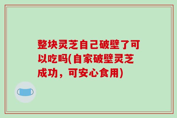 整块灵芝自己破壁了可以吃吗(自家破壁灵芝成功，可安心食用)