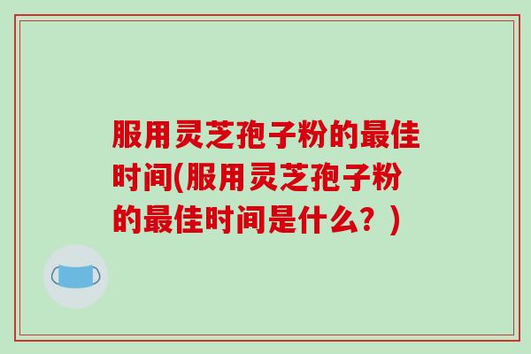服用灵芝孢子粉的最佳时间(服用灵芝孢子粉的最佳时间是什么？)