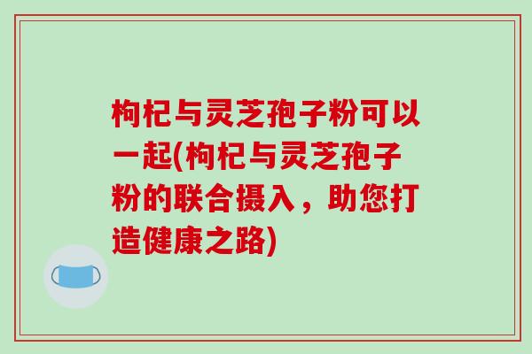 枸杞与灵芝孢子粉可以一起(枸杞与灵芝孢子粉的联合摄入，助您打造健康之路)