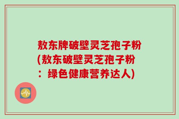 敖东牌破壁灵芝孢子粉(敖东破壁灵芝孢子粉：绿色健康营养达人)