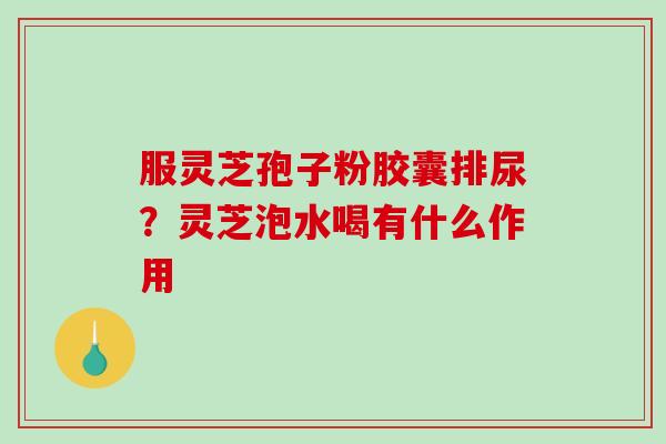 服灵芝孢子粉胶囊排尿？灵芝泡水喝有什么作用