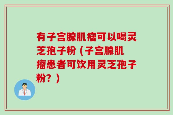 有子宫腺可以喝灵芝孢子粉 (子宫腺患者可饮用灵芝孢子粉?) 有子宫腺可以喝灵芝孢子粉 (子宫腺患者可饮用灵芝孢子粉?)