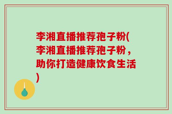 李湘直播推荐孢子粉(李湘直播推荐孢子粉，助你打造健康饮食生活)