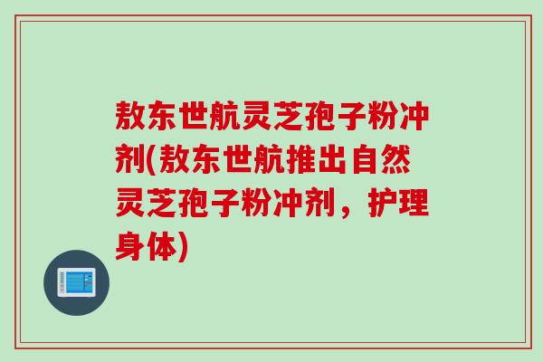 敖东世航灵芝孢子粉冲剂(敖东世航推出自然灵芝孢子粉冲剂，护理身体)