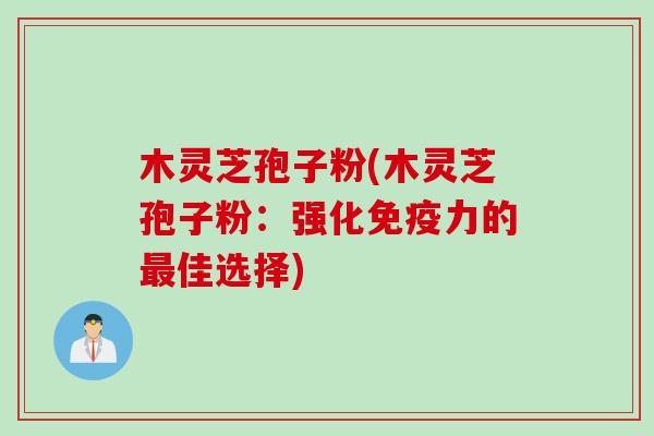 木灵芝孢子粉(木灵芝孢子粉：强化免疫力的最佳选择)