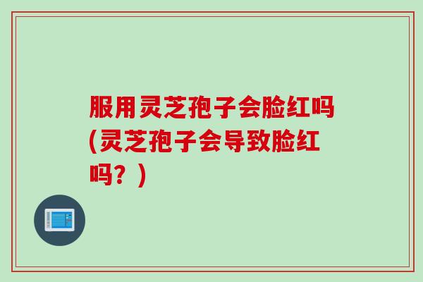 服用灵芝孢子会脸红吗(灵芝孢子会导致脸红吗？)