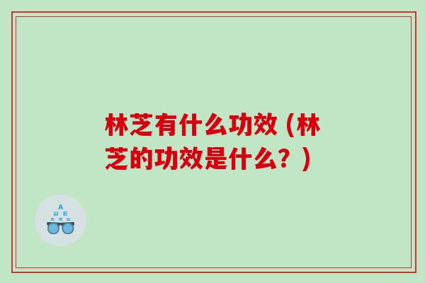 林芝有什么功效 (林芝的功效是什么？)