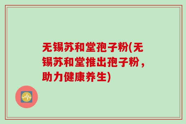 无锡苏和堂孢子粉(无锡苏和堂推出孢子粉，助力健康养生)