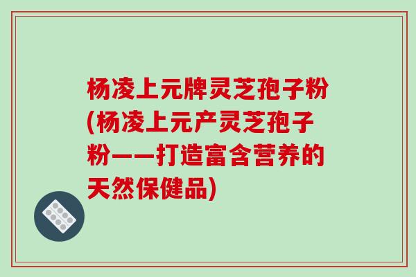 杨凌上元牌灵芝孢子粉(杨凌上元产灵芝孢子粉——打造富含营养的天然保健品)