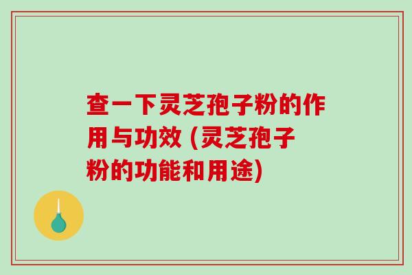 查一下灵芝孢子粉的作用与功效 (灵芝孢子粉的功能和用途)