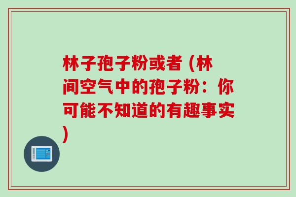 林子孢子粉或者 (林间空气中的孢子粉:你可能不知道的有趣事实) 林子孢子粉或者 (林间空气中的孢子粉:你可能不知道的有趣事实)