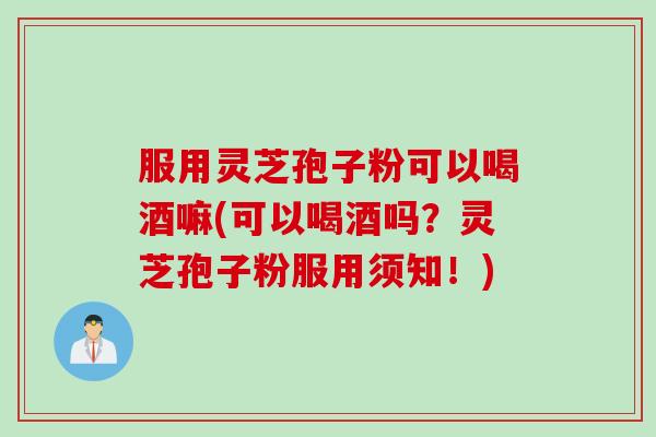服用灵芝孢子粉可以喝酒嘛(可以喝酒吗？灵芝孢子粉服用须知！)