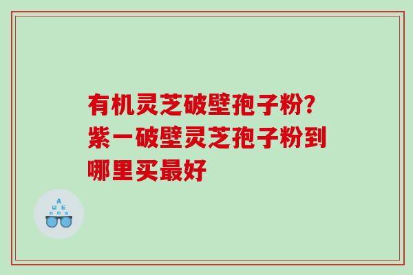 有机灵芝破壁孢子粉？紫一破壁灵芝孢子粉到哪里买最好