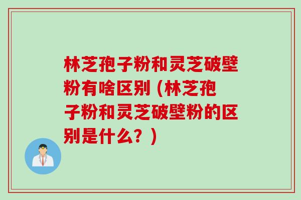 林芝孢子粉和灵芝破壁粉有啥区别 (林芝孢子粉和灵芝破壁粉的区别是什么？)