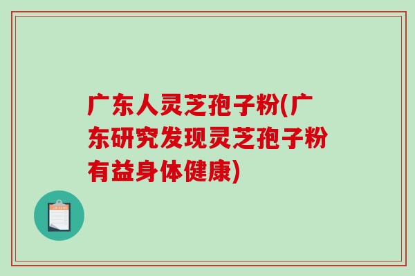 广东人灵芝孢子粉(广东研究发现灵芝孢子粉有益身体健康)