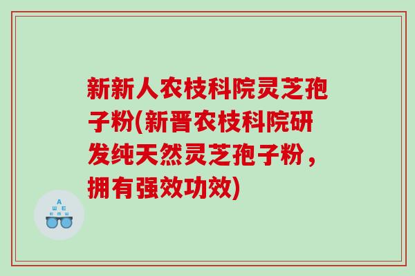 新新人农枝科院灵芝孢子粉(新晋农枝科院研发纯天然灵芝孢子粉，拥有强效功效)