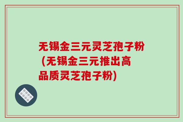 无锡金三元灵芝孢子粉 (无锡金三元推出高品质灵芝孢子粉)