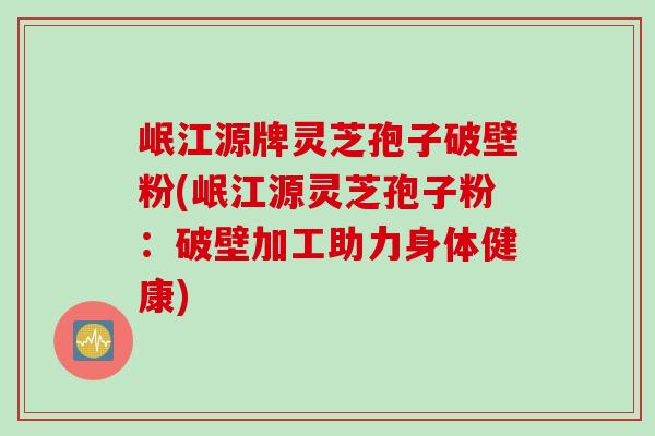 岷江源牌灵芝孢子破壁粉(岷江源灵芝孢子粉：破壁加工助力身体健康)