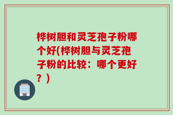 桦树胆和灵芝孢子粉哪个好(桦树胆与灵芝孢子粉的比较：哪个更好？)