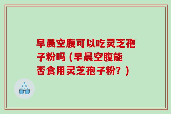 早晨空腹可以吃灵芝孢子粉吗 (早晨空腹能否食用灵芝孢子粉？)
