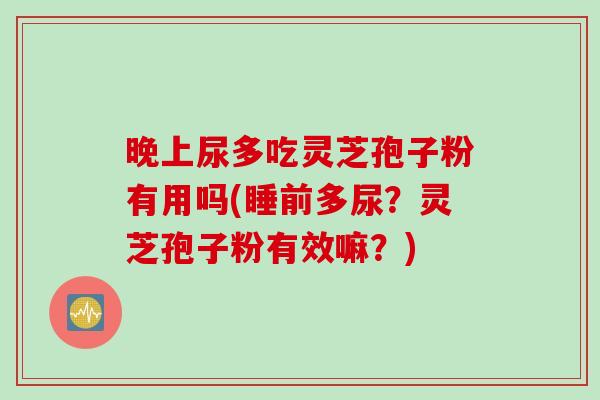 晚上尿多吃灵芝孢子粉有用吗(睡前多尿？灵芝孢子粉有效嘛？)