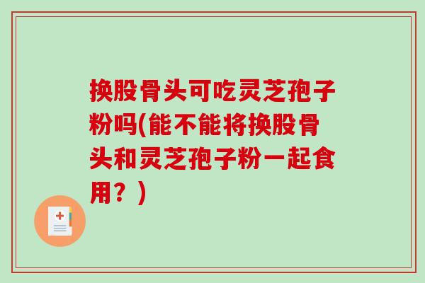 换股骨头可吃灵芝孢子粉吗(能不能将换股骨头和灵芝孢子粉一起食用？)