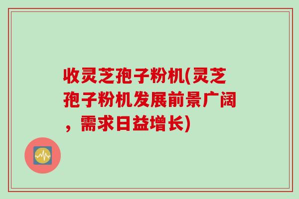 收灵芝孢子粉机(灵芝孢子粉机发展前景广阔，需求日益增长)