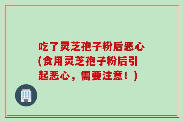 吃了灵芝孢子粉后恶心(食用灵芝孢子粉后引起恶心，需要注意！)