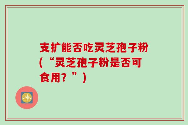 支扩能否吃灵芝孢子粉(“灵芝孢子粉是否可食用？”)