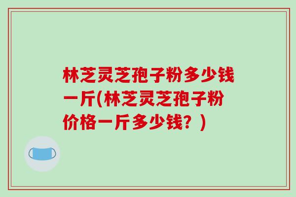 林芝灵芝孢子粉多少钱一斤(林芝灵芝孢子粉价格一斤多少钱?) 林芝灵芝孢子粉多少钱一斤(林芝灵芝孢子粉价格一斤多少钱?)