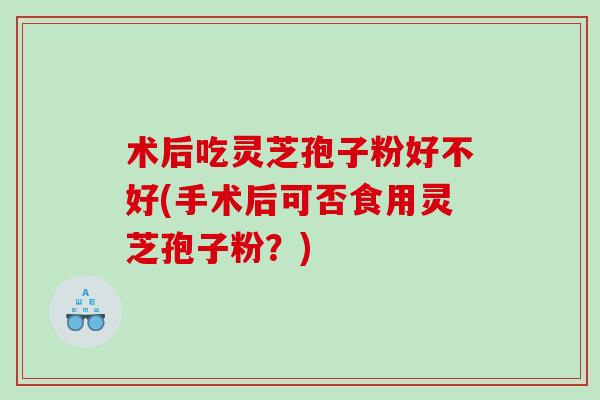 术后吃灵芝孢子粉好不好(手术后可否食用灵芝孢子粉？)