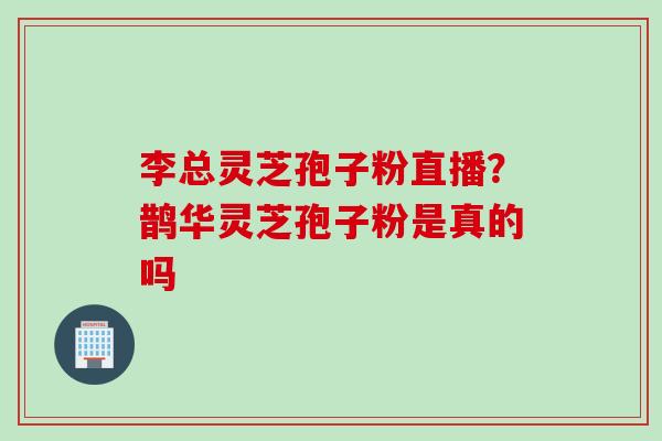 李总灵芝孢子粉直播？鹊华灵芝孢子粉是真的吗