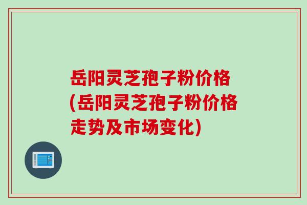岳阳灵芝孢子粉价格 (岳阳灵芝孢子粉价格走势及市场变化)