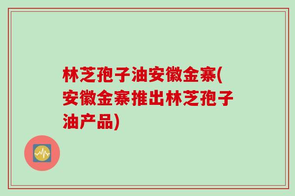 林芝孢子油安徽金寨(安徽金寨推出林芝孢子油产品)