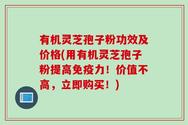 有机灵芝孢子粉功效及价格(用有机灵芝孢子粉提高免疫力！价值不高，立即购买！)