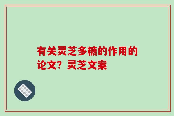 有关灵芝多糖的作用的论文？灵芝文案