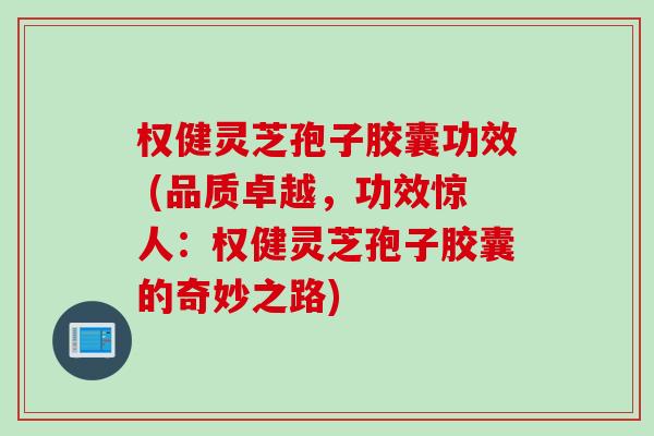 权健灵芝孢子胶囊功效 (品质卓越,功效惊人:权健灵芝孢子胶囊的奇妙之路) 权健灵芝孢子胶囊功效 (品质卓越,功效惊人:权健灵芝孢子胶囊的奇妙之路)