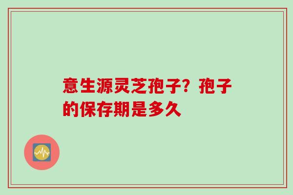 意生源灵芝孢子？孢子的保存期是多久