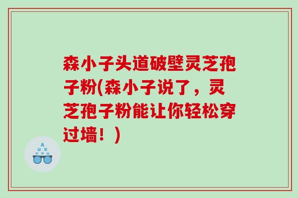 森小子头道破壁灵芝孢子粉(森小子说了，灵芝孢子粉能让你轻松穿过墙！)