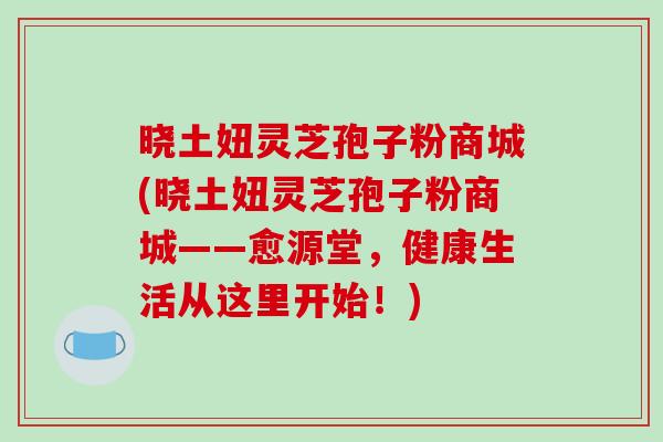 晓土妞灵芝孢子粉商城(晓土妞灵芝孢子粉商城——愈源堂，健康生活从这里开始！)