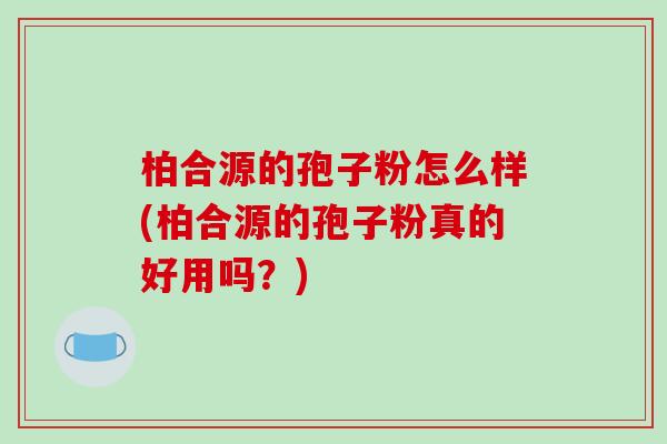 柏合源的孢子粉怎么样(柏合源的孢子粉真的好用吗？)