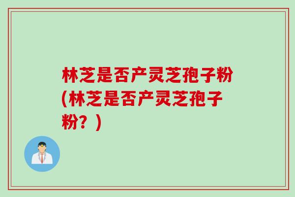 林芝是否产灵芝孢子粉(林芝是否产灵芝孢子粉？)