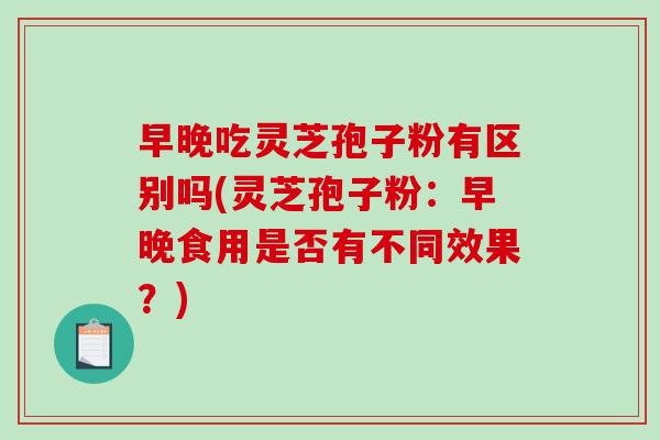 早晚吃灵芝孢子粉有区别吗(灵芝孢子粉：早晚食用是否有不同效果？)
