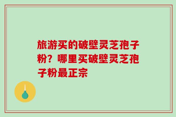 旅游买的破壁灵芝孢子粉？哪里买破壁灵芝孢子粉最正宗