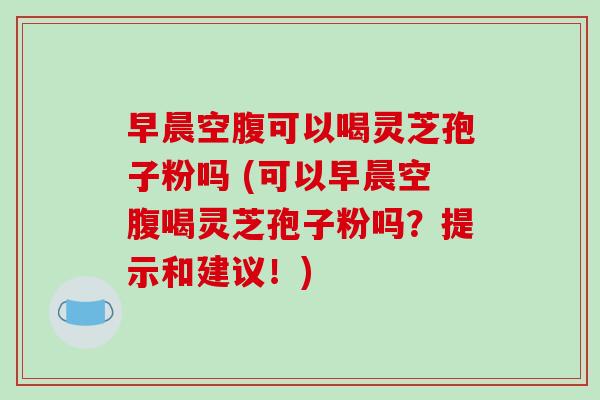 早晨空腹可以喝灵芝孢子粉吗 (可以早晨空腹喝灵芝孢子粉吗？提示和建议！)