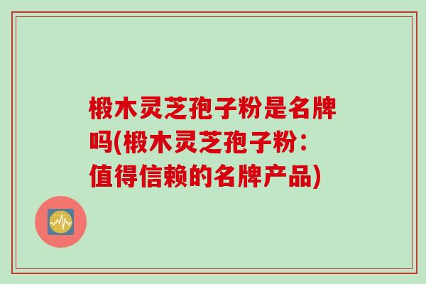 椴木灵芝孢子粉是名牌吗(椴木灵芝孢子粉：值得信赖的名牌产品)