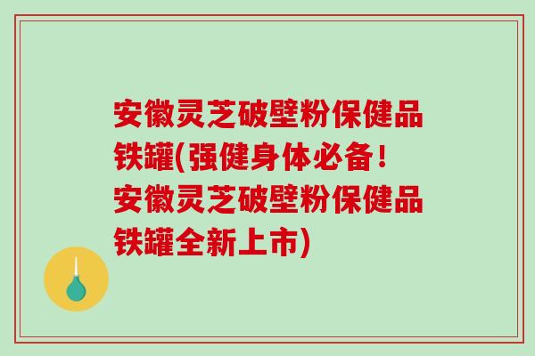安徽灵芝破壁粉保健品铁罐(强健身体必备！安徽灵芝破壁粉保健品铁罐全新上市)