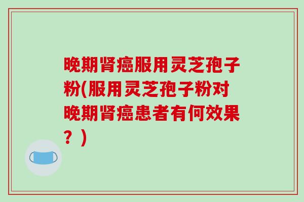 晚期肾癌服用灵芝孢子粉(服用灵芝孢子粉对晚期肾癌患者有何效果？)