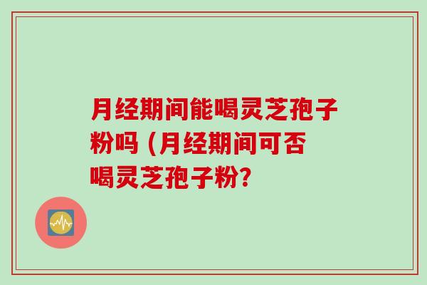 期间能喝灵芝孢子粉吗 (期间可否喝灵芝孢子粉? 期间能喝灵芝孢子粉吗 (期间可否喝灵芝孢子粉?
