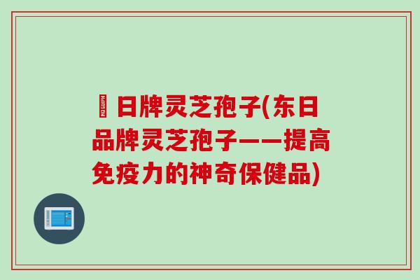 東日牌灵芝孢子(东日品牌灵芝孢子——提高免疫力的神奇保健品)